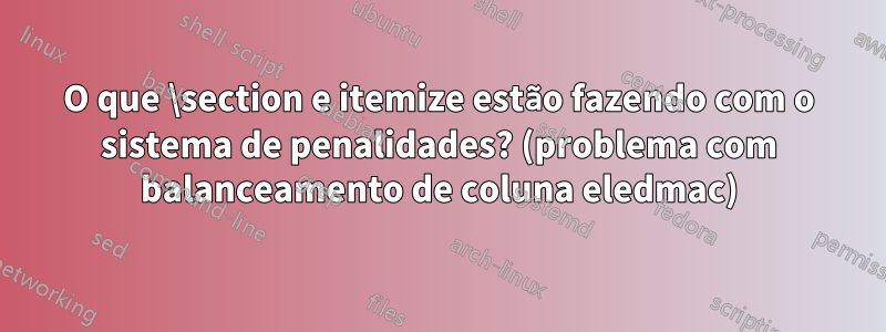 O que \section e itemize estão fazendo com o sistema de penalidades? (problema com balanceamento de coluna eledmac)