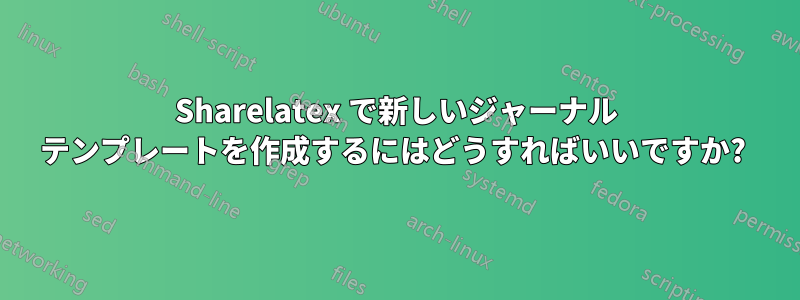 Sharelatex で新しいジャーナル テンプレートを作成するにはどうすればいいですか? 