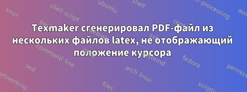 Texmaker сгенерировал PDF-файл из нескольких файлов latex, не отображающий положение курсора