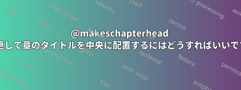 @makeschapterhead を変更して章のタイトルを中央に配置するにはどうすればいいですか?