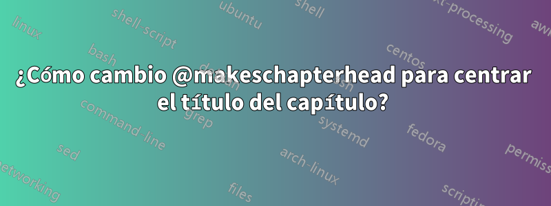 ¿Cómo cambio @makeschapterhead para centrar el título del capítulo?