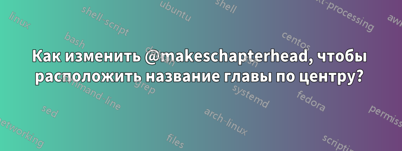 Как изменить @makeschapterhead, чтобы расположить название главы по центру?