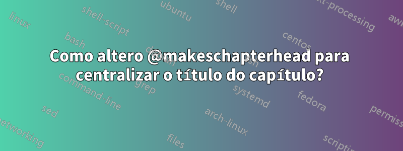 Como altero @makeschapterhead para centralizar o título do capítulo?