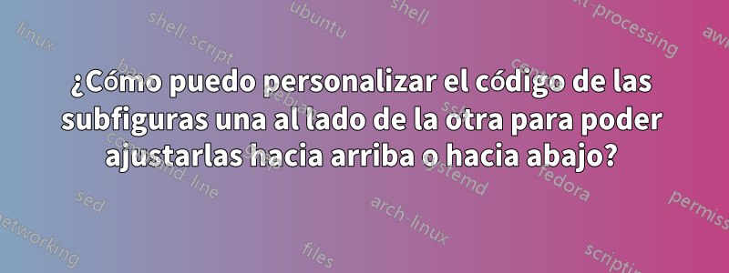 ¿Cómo puedo personalizar el código de las subfiguras una al lado de la otra para poder ajustarlas hacia arriba o hacia abajo?