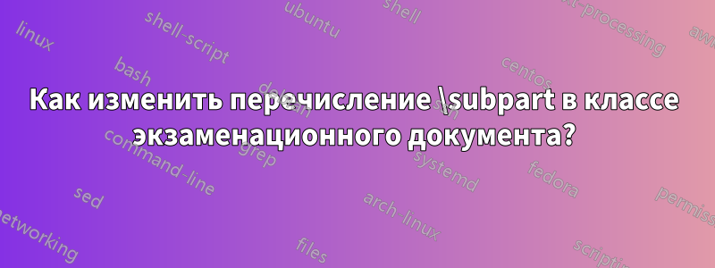 Как изменить перечисление \subpart в классе экзаменационного документа?