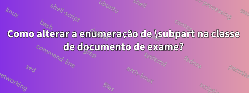 Como alterar a enumeração de \subpart na classe de documento de exame?