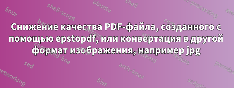 Снижение качества PDF-файла, созданного с помощью epstopdf, или конвертация в другой формат изображения, например jpg