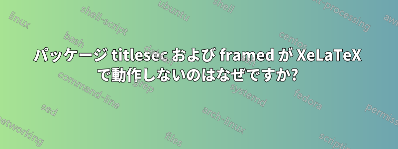 パッケージ titlesec および framed が XeLaTeX で動作しないのはなぜですか?