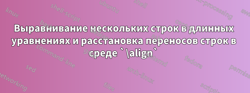 Выравнивание нескольких строк в длинных уравнениях и расстановка переносов строк в среде `\align`