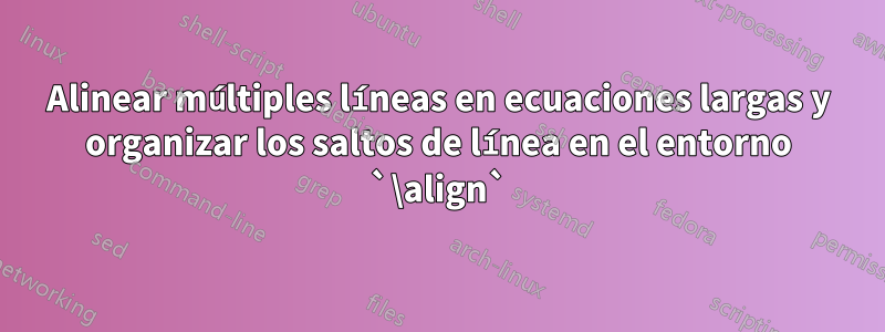 Alinear múltiples líneas en ecuaciones largas y organizar los saltos de línea en el entorno `\align`