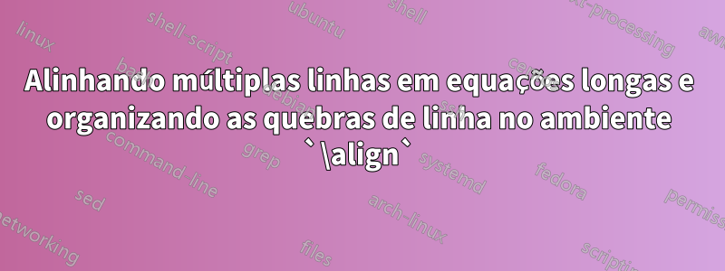 Alinhando múltiplas linhas em equações longas e organizando as quebras de linha no ambiente `\align`