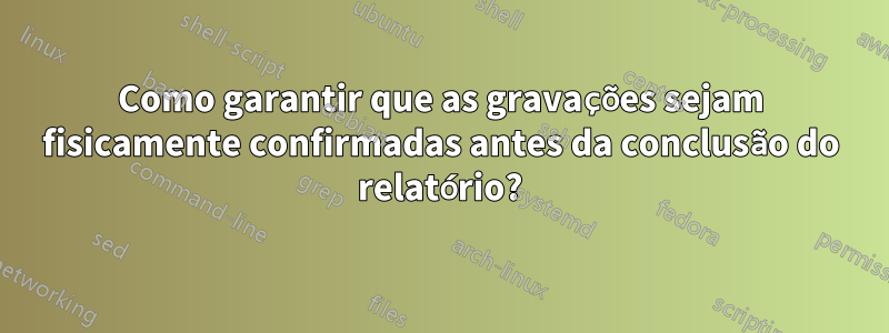 Como garantir que as gravações sejam fisicamente confirmadas antes da conclusão do relatório?