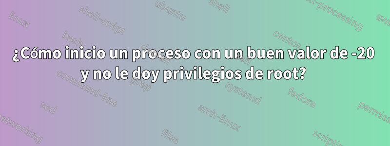 ¿Cómo inicio un proceso con un buen valor de -20 y no le doy privilegios de root?