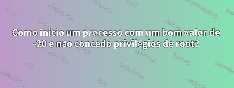 Como inicio um processo com um bom valor de -20 e não concedo privilégios de root?
