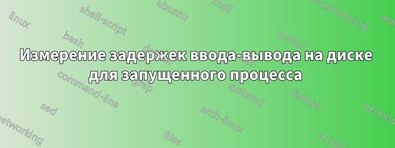 Измерение задержек ввода-вывода на диске для запущенного процесса