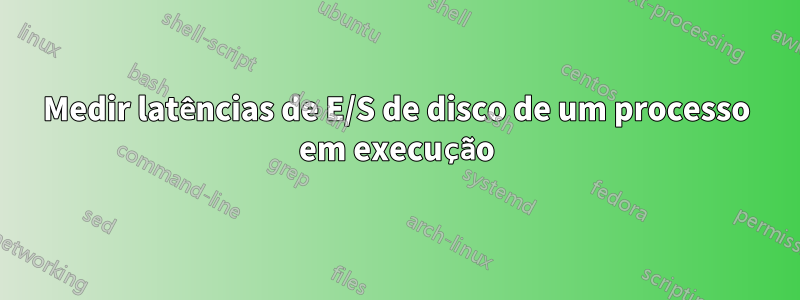 Medir latências de E/S de disco de um processo em execução