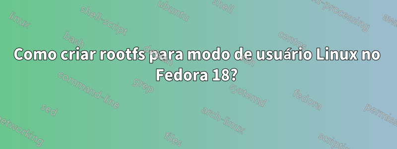 Como criar rootfs para modo de usuário Linux no Fedora 18?