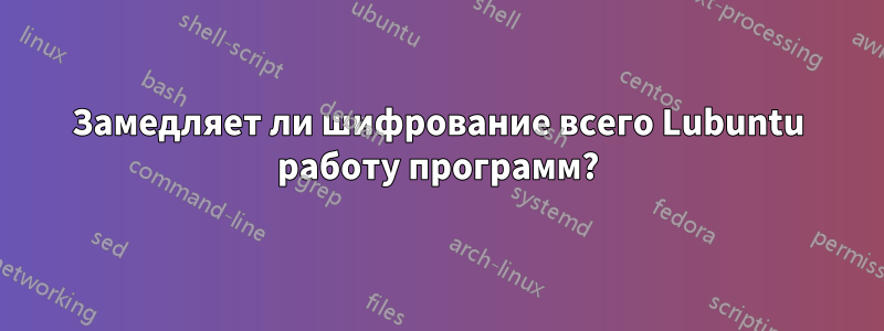 Замедляет ли шифрование всего Lubuntu работу программ?