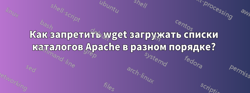 Как запретить wget загружать списки каталогов Apache в разном порядке?