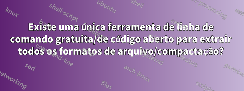 Existe uma única ferramenta de linha de comando gratuita/de código aberto para extrair todos os formatos de arquivo/compactação?