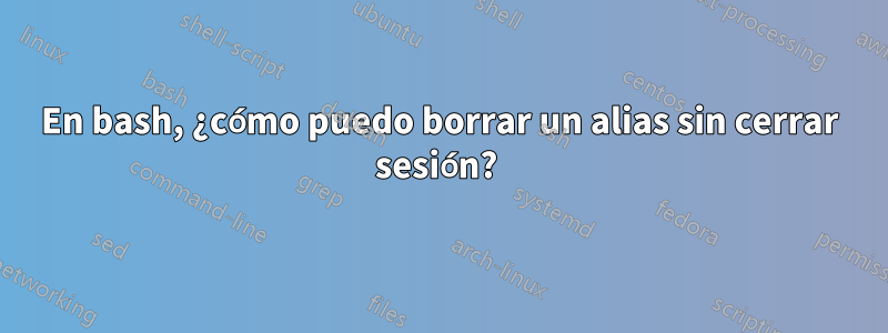 En bash, ¿cómo puedo borrar un alias sin cerrar sesión? 