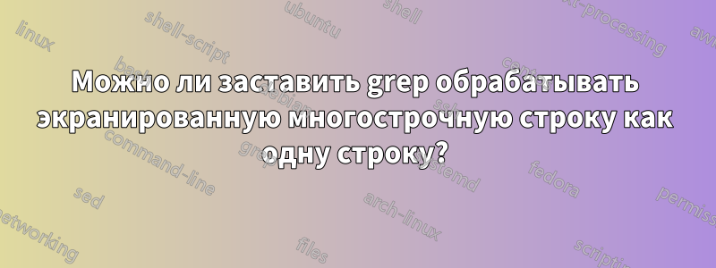 Можно ли заставить grep обрабатывать экранированную многострочную строку как одну строку?