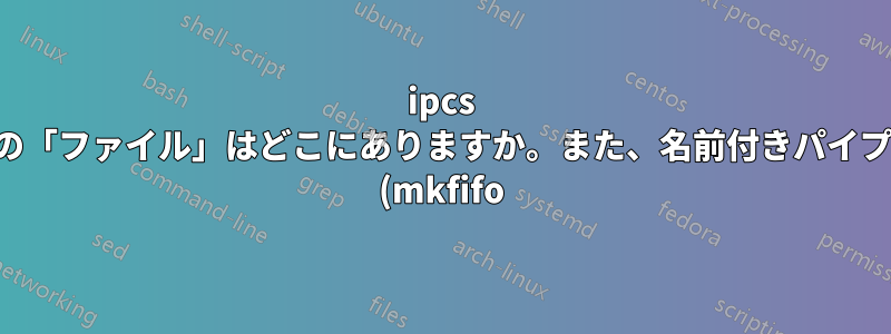 ipcs の「ファイル」はどこにありますか。また、名前付きパイプ (mkfifo) が ipcs にリストされていないのはなぜですか。