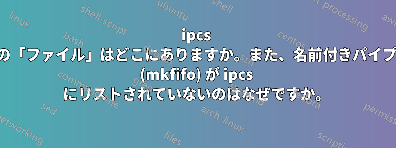 ipcs の「ファイル」はどこにありますか。また、名前付きパイプ (mkfifo) が ipcs にリストされていないのはなぜですか。