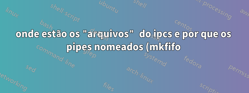 onde estão os "arquivos" do ipcs e por que os pipes nomeados (mkfifo) não estão listados no ipcs