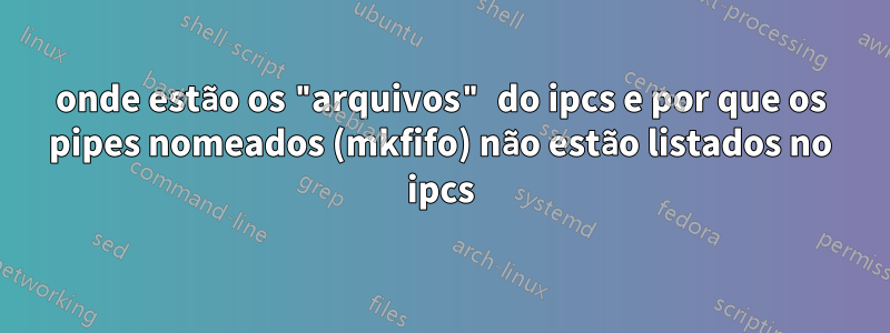 onde estão os "arquivos" do ipcs e por que os pipes nomeados (mkfifo) não estão listados no ipcs