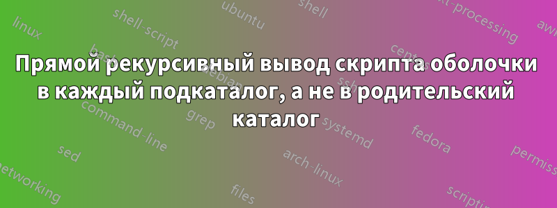 Прямой рекурсивный вывод скрипта оболочки в каждый подкаталог, а не в родительский каталог