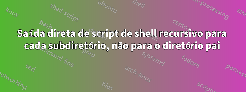 Saída direta de script de shell recursivo para cada subdiretório, não para o diretório pai