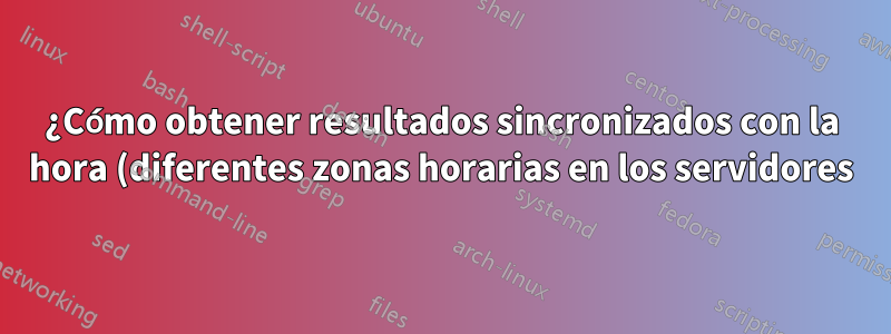 ¿Cómo obtener resultados sincronizados con la hora (diferentes zonas horarias en los servidores)?