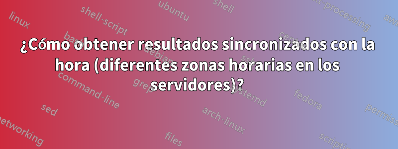 ¿Cómo obtener resultados sincronizados con la hora (diferentes zonas horarias en los servidores)?