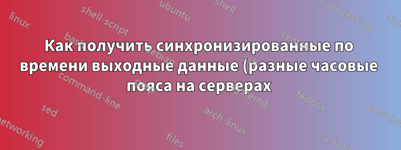 Как получить синхронизированные по времени выходные данные (разные часовые пояса на серверах)?