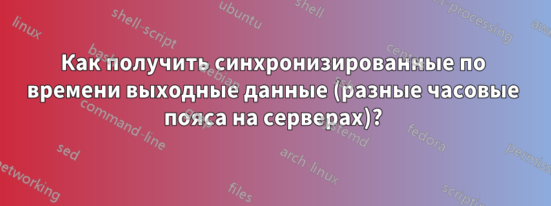 Как получить синхронизированные по времени выходные данные (разные часовые пояса на серверах)?