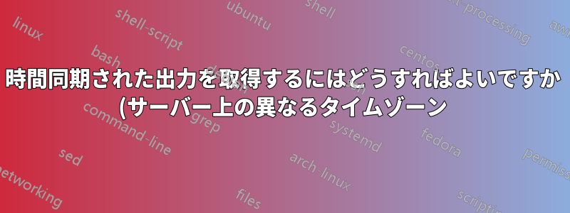 時間同期された出力を取得するにはどうすればよいですか (サーバー上の異なるタイムゾーン)?