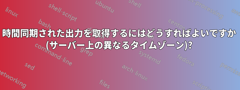 時間同期された出力を取得するにはどうすればよいですか (サーバー上の異なるタイムゾーン)?