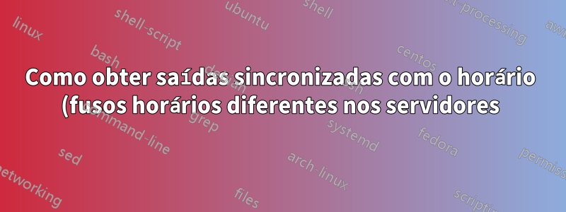 Como obter saídas sincronizadas com o horário (fusos horários diferentes nos servidores)?