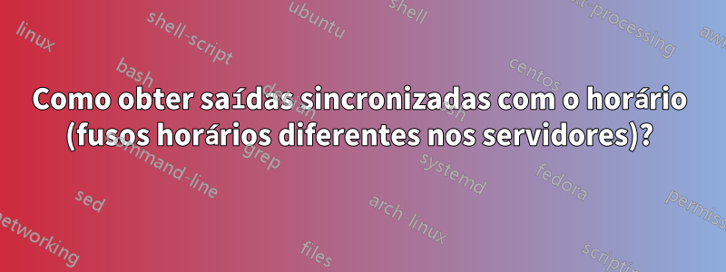 Como obter saídas sincronizadas com o horário (fusos horários diferentes nos servidores)?