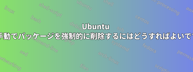 Ubuntu から手動でパッケージを強制的に削除するにはどうすればよいですか?