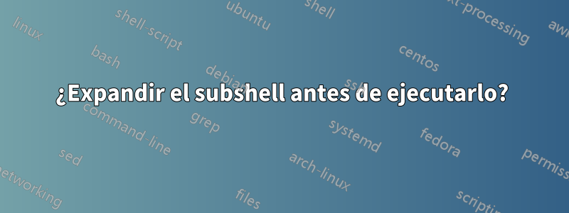 ¿Expandir el subshell antes de ejecutarlo?