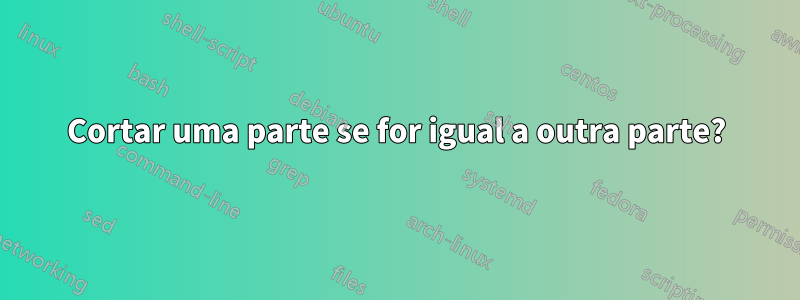 Cortar uma parte se for igual a outra parte?