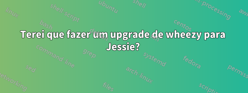 Terei que fazer um upgrade de wheezy para Jessie?