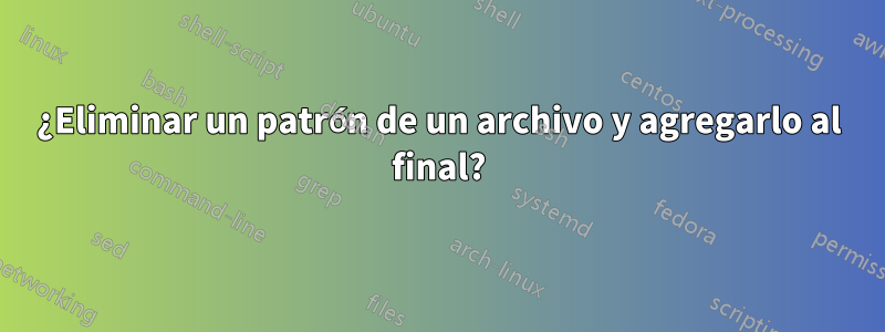 ¿Eliminar un patrón de un archivo y agregarlo al final?