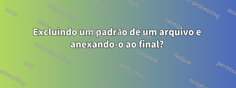 Excluindo um padrão de um arquivo e anexando-o ao final?