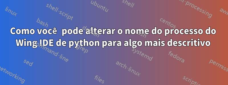 Como você pode alterar o nome do processo do Wing IDE de python para algo mais descritivo