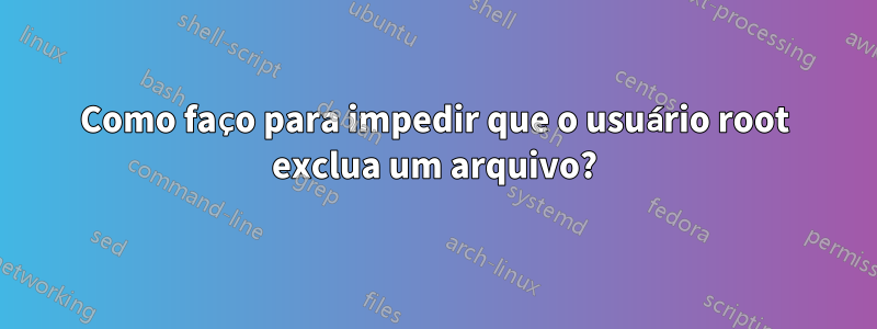 Como faço para impedir que o usuário root exclua um arquivo?