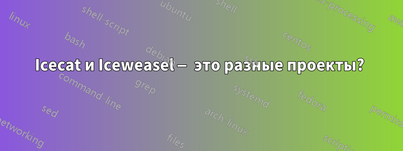 Icecat и Iceweasel — это разные проекты?