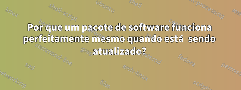 Por que um pacote de software funciona perfeitamente mesmo quando está sendo atualizado?